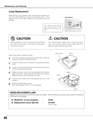 Page 4848
Maintenance and Cleaning
When the life of the projection lamp of this projector draws to an
end, the LAMP REPLACE indicator emits yellow light.  If this
indicator emits yellow light, replace the lamp with a new one
promptly.
Follow these steps to replace the lamp.
Lamp Lamp Cover
ORDER REPLACEMENT LAMP
Replacement lamp can be ordered through your dealer.  When ordering a projection lamp, give the following
information to the dealer.
●
Model No. of your projector   : LV-S4
●Replacement Lamp Type No. :...