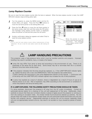 Page 4949
Maintenance & Cleaning
Maintenance and Cleaning
Be sure to reset the lamp replace counter after the lamp is replaced.  When the lamp replace counter is reset, the LAMP
REPLACE indicator stops emitting yellow light.
Move the pointer to Lamp
counter reset and then press the
OK button.  The message
“Lamp replace counter reset?”
is displayed.
Turn the projector on, press the MENU button and the On-
Screen Menu will appear.  Press the Point 
7 8buttons to
move the red frame pointer to the Setting Menu...