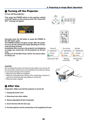 Page 3628
 Turning off the Projector
To turn off the projector:
3. Projecting an Image (Basic Operation)
POWERVIDEO S-VIDEOCOMPUTER-1 COMPUTER-2WARNINGLAMP REPLACE
AUTO PC
VOL-VOL+
POWEROFF
NO SHOW
D.ZOOMPAGE
MENU
BACK
First, press the POWER button on the projector cabinet
or the OFF button on the remote control. The “Power Off /
OK?” message will appear.
CAUTION
Do not unplug the power cord from the wall outlet or do not turn off
the main power under any one of the following circumstances. Doing
so can cause...