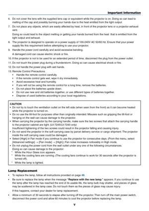 Page 6v
Important Information
6. Do not cover the lens with the supplied lens cap or equivalent while the projector is on. Doing so can lead to
melting of the cap and possibly burning your hands due to the heat emitted from the light output.
7. Do not place any objects, which are easily affected by heat, in front of the projector lens or a projector exhaust
vent.
Doing so could lead to the object melting or getting your hands burned from the heat  that is emitted from the
light output and exhaust.
8. The...