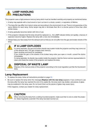 Page 4iii
Important Information
LAMP HANDLING
PRECAUTIONS
This projector uses a high-pressure mercury lamp which must be handled carefully and properly as mentioned below.
•A lamp may explode with a loud sound or burn out due to a shock, scratch, or expiration of lifetime.
•The lamp life may differ from lamp to lamp and according to the environment of use. There is not guarantee of the
same lifetime for each lamp. Some lamps may fail or terminate their life in a shorter period of time than other
similar...