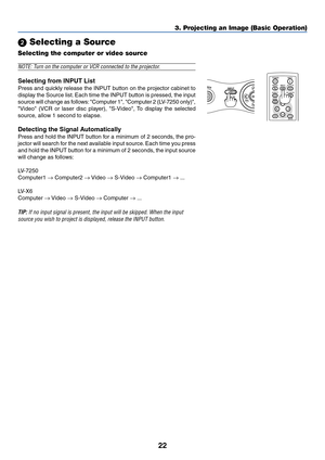 Page 3122
3. Projecting an Image (Basic Operation)
 Selecting a Source
Selecting the computer or video source
WER
AUTO PC
INPUT
VOL-
POWER
BACK INPUT IMAGE
ASPECT
INFO.
MENUNO SHOW
AUTO PC
NOTE: Turn on the computer or VCR connected to the projector.
Selecting from INPUT List
Press and quickly release the INPUT button on the projector cabinet to
display the Source list. Each time the INPUT button is pressed, the input
source will change as follows: Computer 1, Computer 2 (LV-7250 only),
Video (VCR or laser...