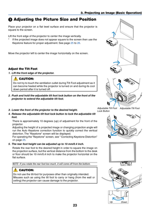 Page 3223
3. Projecting an Image (Basic Operation)
Place your projector on a flat level surface and ensure that the projector is
square to the screen.
Lift the front edge of the projector to center the image vertically.
*If the projected image does not appear square to the screen then use the
Keystone feature for proper adjustment. See page 25 to 26.
 Adjusting the Picture Size and Position
Adjust the Tilt Foot
1. Lift the front edge of the projector.
CAUTION:
Do not try to touch the ventilation outlet during...