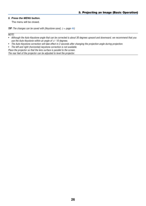 Page 3526
3. Projecting an Image (Basic Operation)
5. Press the MENU button.
The menu will be closed.
TIP: The changes can be saved with [Keystone save]. (→ page 44)
NOTE:
•Although the Auto Keystone angle that can be corrected is about 30 degrees upward and downward, we recommend that you
use the Auto Keystone within an angle of +/- 10 degrees.
•The Auto Keystone correction will take effect in 2 seconds after changing the projection angle during projection.
•The left and right (horizontal) keystone correction...