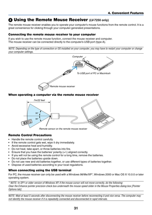 Page 4031
4. Convenient Features
 Using the Remote Mouse Receiver (LV-7250 only)
The remote mouse receiver enables you to operate your computer’s mouse functions from the remote control. It is a
great convenience for clicking through your computer-generated presentations.
Connecting the remote mouse receiver to your computer
If you wish to use the remote mouse function, connect the mouse receiver and computer.
The mouse receiver can be connected directly to the computer’s USB port (type A).
NOTE: Depending on...