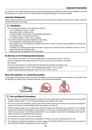 Page 5iv
Important Information
10˚
For UK only: In UK, a BS approved power cord with moulded plug has a Black (five Amps) fuse installed for use with
this equipment. If a power cord is not supplied with this equipment please contact your supplier.
Important Safeguards
These safety instructions are to ensure the long life of your projector and to prevent fire and shock. Please read them
carefully and heed all warnings.
Installation
•Do not place the projector in the following conditions:
-on an unstable cart,...