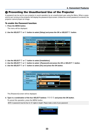 Page 4233
4. Convenient Features
 Preventing the Unauthorized Use of the Projector
A password can be set for your projector to avoid operation by an unauthorized user using the Menu. When a pass-
word is set, turning on the projector will display the password input screen. Unless the correct password is entered, the
projector cannot project an image.
To enable the Password function:
1. Press the MENU button.
The menu will be displayed.
2. Use the SELECT  or  button to select [Setup] and press the OK or SELECT...