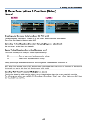 Page 5344
5. Using On-Screen Menu
 Menu Descriptions & Functions [Setup]
[General]
  
Enabling Auto Keystone [Auto keystone] (LV-7250 only)
This feature allows the projector to detect its tilt and correct vertical distortion automatically.
Turn off the Auto Keystone feature, select [Off].
Correcting Vertical Keystone Distortion Manually [Keystone adjustment]
You can correct vertical distortion manually.
Saving Vertical Keystone Correction [Keystone save]
This option enables you to save your current keystone...