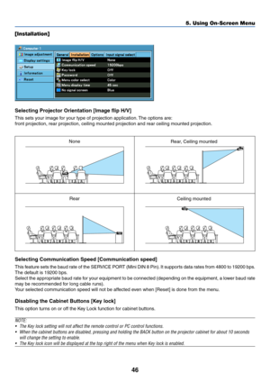 Page 5546
5. Using On-Screen Menu
[Installation]
Selecting Projector Orientation [Image flip H/V]
This sets your image for your type of projection application. The options are:
front projection, rear projection, ceiling mounted projection and rear ceiling mounted projection.
Selecting Communication Speed [Communication speed]
This feature sets the baud rate of the SERVICE PORT (Mini DIN 8 Pin). It supports data rates from 4800 to 19200 bps.
The default is 19200 bps.
Select the appropriate baud rate for your...