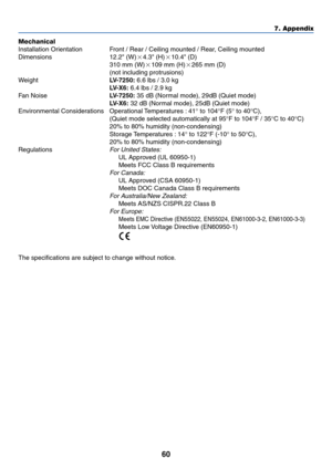 Page 6960
7. Appendix
Mechanical
Installation Orientation Front / Rear / Ceiling mounted / Rear, Ceiling mounted
Dimensions 12.2 (W)4.3 (H)10.4 (D)
310 mm (W)109 mm (H)265 mm (D)
(not including protrusions)
WeightLV-7250: 6.6 lbs / 3.0 kg
LV-X6: 6.4 lbs / 2.9 kg
Fan NoiseLV-7250: 35 dB (Normal mode), 29dB (Quiet mode)
LV-X6: 32 dB (Normal mode), 25dB (Quiet mode)
Environmental Considerations Operational Temperatures : 41° to 104°F (5° to 40°C),
(Quiet mode selected automatically at 95°F to 104°F / 35°C to...