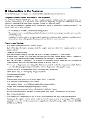 Page 11
2
. Introduction
❷ Introduction to the Projector
This section introduces you to your new projector and describes the features and controls.
Congratulations on Your Purchase of The Projector
The LV-7365/LV-7265/LV-7260/LV-X7 is one of the very best projectors available today. The projector enables you 
to  project  precise  images  up  to  300  inches  across  (measured  diagonally)  from  your  PC  or  Macintosh  computer 
(desktop or notebook), VCR, DVD player, document camera, or a laser disc...