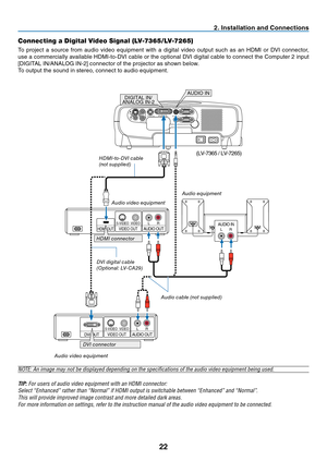 Page 31
22
Connecting a Digital Video Signal (LV-7365/LV-7265)
To  project  a  source  from  audio  video  equipment  with  a  digital  video  output  such  as  an  HDMI  or  DVI  connector, 
use a commercially available HDMI-to-DVI cable or the optional DVI digital cable to connect the Computer 2 input 
[DIGITAL IN/ANALOG IN-2] connector of the projector as shown below. 
To output the sound in stereo, connect to audio equipment.
2. Installation and Connections
AUDIO INL RAUDIO OUTL RVIDEO OUTHDMI...