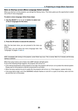 Page 34
25
VOL-VOL+
MENU
BACK
KEYSTONE
3. Projecting an Image (Basic Operation)
Note on Startup screen (Menu Language Select screen)
When you first turn on the projector, you will get the Startup menu. This menu gives you the opportunity to select 
one of the 21 menu languages.
To select a menu language, follow these steps:
1.	 Use	the	SELECT				or		button	 to	select	 one	
of	the	21	languages	for	the	menu.POWER
BACK
INPUTIMAGE
ASPECT
INFO.
MENUNO SHOW
AUTO PC
2.	 Press	the	OK	button	to	execute	the	selection....