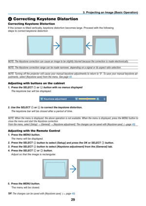 Page 38
29
3. Projecting an Image (Basic Operation)
❹ Correcting Keystone Distortion
Correcting Keystone Distortion
If the screen is tilted vertically, keystone distortion becomes large. Proceed with the following
steps to correct keystone distortion
 
NOTE: The Keystone correction can cause an image to be slightly blurred because the correction is made electronically.
NOTE: The Keystone correction range can be made narrower, depending on a signal or its aspect ratio selection.
NOTE: Turning off the projector...