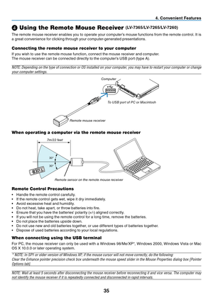 Page 44
35
. Convenient Features
❹ Using the Remote Mouse Receiver (LV-7365/LV-7265/LV-7260)
The remote mouse receiver enables you to operate your computer’s mouse functions from the remote control. It is 
a great convenience for clicking through your computer-generated presentations.
Connecting the remote mouse receiver to your computer
If you wish to use the remote mouse function, connect the mouse receiver and computer.
The mouse receiver can be connected directly to the computer’s USB port (type A)....