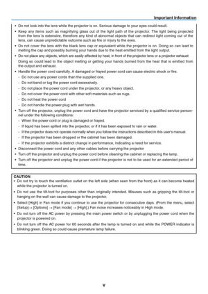 Page 6
v
Important Information
• Do not look into the lens while the projector is on. Serious damage to your eyes could result.
•  Keep  any  items  such  as  magnifying  glass  out  of  the  light  path  of  the  projector.  The  light  being  projected 
from  the  lens  is  extensive,  therefore  any  kind  of  abnormal  objects  that  can  redirect  light  coming  out  of  the 
lens, can cause unpredictable outcome such as fire or injury to the eyes.
•  Do  not  cover  the  lens  with  the  black  lens  cap...