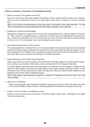 Page 72
63
7. Appendix
If there is no picture, or the picture is not displayed correctly.
• Power on process for the projector and the PC.
  Be  sure  to  connect  the  VGA  cable  between  the  projector  and  the  computer  before  turning  on  the  computer. 
There  are  some  notebook  PCs,  which  do  not  output  signal  unless  there  is  a  projector  or  monitor  connected 
first.
NOTE:  You  can  check  the  horizontal  frequency  of  the  current  signal  in  the  projector’s  menu  under...