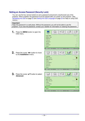 Page 27 
— 21— 
Setting an Access Password (Security Lock) 
You can use the four (arrow) buttons to set a password and prevent unauthorized use of the 
projector. When enabled, the password must be entered after you power on the projector. (See 
Navigating the OSD on page 25 and Setting the OSD Language on page 26 for help on using OSD 
menus.) 
Important: 
Keep the password in a safe place. Without the password, you will not be able to use the 
projector. If you lose the password, contact your reseller for...