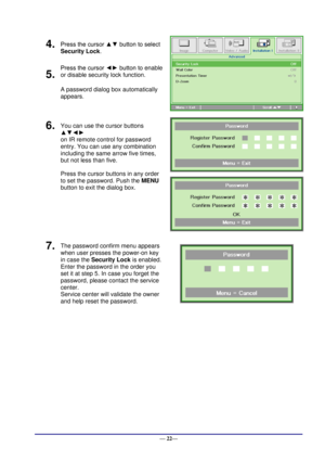 Page 28 
— 22— 
4.  Press the cursor ▲▼ button to select  
Security Lock. 
 
5.  
Press the cursor ◄► button to enable 
or disable security lock function. 
A password dialog box automatically  
appears. 
6.  You can use the cursor buttons 
▲▼◄► 
on IR remote control for password 
entry. You can use any combination 
including the same arrow five times, 
but not less than five. 
Press the cursor buttons in any order 
to set the password. Push the MENU 
button to exit the dialog box. 
 
 
7.  The password confirm...