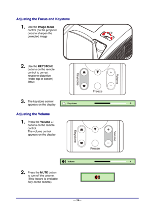 Page 30 
— 24— 
Adjusting the Focus and Keystone 
1.  Use the Image-focus  
control (on the projector 
only) to sharpen the 
projected image 
 
2.  Use the KEYSTONE 
buttons on the remote 
control to correct 
keystone distortion 
(wider top or bottom)  
effect. 
 
3.  The keystone control  
appears on the display.  
Adjusting the Volume 
1.  Press the Volume +/- 
buttons on the remote 
control.  
The volume control 
appears on the display. 
 
 
2.  Press the MUTE button 
to turn off the volume. 
(This feature...