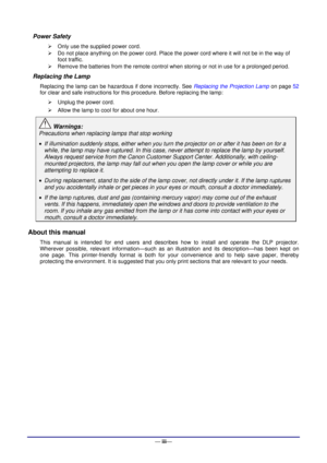 Page 4— iii— 
Power Safety 
 Only use the supplied power cord. 
 Do not place anything on the power cord. Place the power cord where it will not be in the way of 
foot traffic. 
 Remove the batteries from the remote control when storing or not in use for a prolonged period. 
Replacing the Lamp 
Replacing the lamp can be hazardous if done incorrectly. See Replacing the Projection Lamp on page 52 
for clear and safe instructions for this procedure. Before replacing the lamp: 
 Unplug the power cord. 
 Allow...