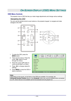 Page 31 
— 25— 
ON-SCREEN DISPLAY (OSD) MENU SETTINGS 
OSD Menu Controls 
The projector has an OSD that lets you make image adjustments and change various settings.  
Navigating the OSD 
You can use the remote control cursor buttons or the projector keypad  to navigate and make 
changes to the OSD.  
 
1. To enter the OSD, press the 
MENU button.  
2. There are five menus. Press the 
cursor ◄► button to move 
through the menus.  
3. Press the cursor ▲▼ button to 
move up and down in a menu.  
4. Press ◄► to...