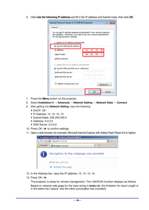 Page 52 
— 46— 
6. Click Use the following IP address and fill in the IP address and Subnet mask, then click OK. 
 
7. Press the Menu button on the projector. 
8. Select Installation II → Advanced → Network Setting → Network State → Connect 
9. After getting into Network Setting, input the following: 
 DHCP: Off 
 IP Address: 10. 10. 10. 10 
 Subnet Mask: 255.255.255.0 
 Gateway: 0.0.0.0 
 DNS Server: 0.0.0.0 
10. Press OK / ► to confirm settings. 
11. Open a web browser (for example, Microsoft Internet...