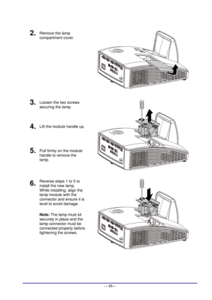 Page 59 
— 53— 
2.  Remove the lamp 
compartment cover. 
 
3.  Loosen the two screws 
securing the lamp. 
 
4.  Lift the module handle up. 
5.  Pull firmly on the module  
handle to remove the 
lamp. 
6.  Reverse steps 1 to 5 to 
install the new lamp.  
While installing, align the 
lamp module with the  
connector and ensure it is 
level to avoid damage. 
Note: The lamp must sit 
securely in place and the 
lamp connector must be 
connected properly before 
tightening the screws. 
 
     