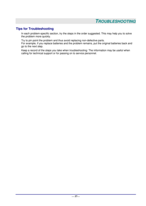 Page 63 
— 57— 
TROUBLESHOOTING 
Tips for Troubleshooting 
In each problem-specific section, try the steps in the order suggested. This may help you to solve 
the problem more quickly. 
Try to pin point the problem and thus avoid replacing non-defective parts.  
For example, if you replace batteries and the problem remains, put the original batteries back and 
go to the next step.  
Keep a record of the steps you take when troubleshooting: The information may be useful when 
calling for technical support or for...