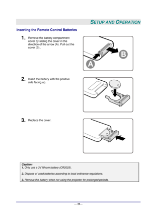 Page 25 
— 19— 
SETUP AND OPERATION 
Inserting the Remote Control Batteries  
1.  Remove the battery compartment 
cover by sliding the cover in the 
direction of the arrow (A). Pull out the 
cover (B).. 
 
2.  Insert the battery with the positive 
side facing up. 
 
3.  Replace the cover. 
 
 
Caution: 
1. Only use a 3V lithium battery (CR2025). 
 
2. Dispose of used batteries according to local ordinance regulations.  
 
3. Remove the battery when not using the projector for prolonged periods.     