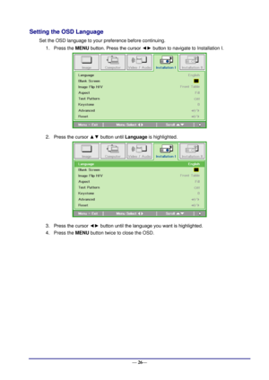 Page 32 
— 26— 
Setting the OSD Language 
Set the OSD language to your preference before continuing. 
1. Press the MENU button. Press the cursor ◄► button to navigate to Installation I. 
 
2. Press the cursor ▲▼ button until Language is highlighted.  
 
3. Press the cursor ◄► button until the language you want is highlighted.  
4. Press the MENU button twice to close the OSD.    