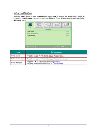 Page 37 
— 31— 
Advanced Feature 
Press the Menu button to open the OSD menu. Press ◄► to move to the Image menu. Press ▼▲ 
to move to the Advanced menu and then press OK or ►. Press ▼▲ to move up and down in the 
Advanced menu. 
 
ITEM DESCRIPTION 
Color Space  Press the cursor ◄► button to adjust the color space.  
Color Temperature  Press the cursor ◄► button to adjust the color temperature.  
Color Manager  Press OK / ► to enter the color manager menu.  
See page 32 for more information on Color Manager.  
  