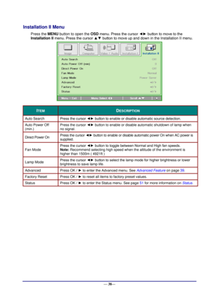 Page 44 
— 38— 
Installation II Menu  
Press the MENU button to open the OSD menu. Press the cursor ◄► button to move to the 
Installation II menu. Press the cursor ▲▼ button to move up and down in the Installation II menu.  
 
ITEM DESCRIPTION 
Auto Search Press the cursor ◄► button to enable or disable automatic source detection. 
Auto Power Off 
(min.) 
Press the cursor ◄► button to enable or disable automatic shutdown of lamp when 
no signal.  
Direct Power On Press the cursor ◄► button to enable or disable...