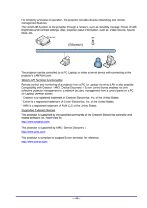 Page 49 
— 43— 
For simplicity and ease of operation, the projector provides diverse networking and remote 
management features. 
The LAN/RJ45 function of the projector through a network, such as remotely manage: Power On/Off, 
Brightness and Contrast settings. Also, projector status information, such as: Video-Source, Sound-
Mute, etc. 
 
The projector can be controlled by a PC (Laptop) or other external device with connecting to the 
projectors LAN/RJ45 port. 
Wired LAN Terminal functionalites 
Remote control...