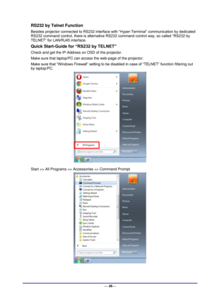 Page 54 
— 48— 
RS232 by Telnet Function 
Besides projector connected to RS232 interface with “Hyper-Terminal” communication by dedicated 
RS232 command control, there is alternative RS232 command control way, so called “RS232 by 
TELNET” for LAN/RJ45 interface. 
Quick Start-Guide for “RS232 by TELNET” 
Check and get the IP-Address on OSD of the projector. 
Make sure that laptop/PC can access the web-page of the projector. 
Make sure that “Windows Firewall” setting to be disabled in case of “TELNET” function...