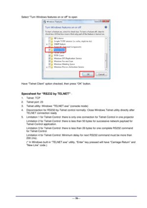 Page 56 
— 50— 
Select “Turn Windows features on or off” to open 
 
Have “Telnet Client” option checked, then press “OK” button. 
 
Specsheet for “RS232 by TELNET” : 
1. Telnet: TCP 
2. Telnet port: 23 
3. Telnet utility: Windows “TELNET.exe” (console mode) 
4. Disconnection for RS232-by-Telnet control normally: Close Windows Telnet utility directly after 
TELNET connection ready 
5. Limitation 1 for Telnet-Control: there is only one connection for Telnet-Control in one projector 
Limitation 2 for...