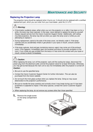 Page 58 
— 52— 
MAINTENANCE AND SECURITY 
Replacing the Projection Lamp 
The projection lamp should be replaced when it burns out. It should only be replaced with a certified 
replacement part, which you can order from your local dealer. parts No.LV-LP41 
 Warning: 
 If illumination suddenly stops, either when you turn the projector on or after it has been on for a 
while, the lamp may have ruptured. In this case, never attempt to replace the lamp by yourself. 
Always request service from the Canon Customer...