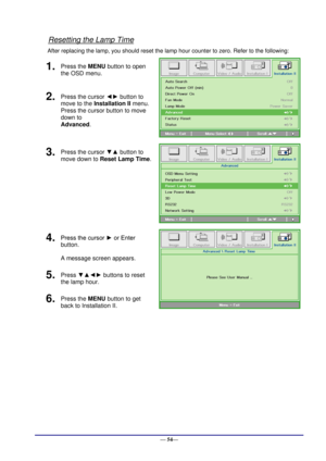 Page 60 
— 54— 
Resetting the Lamp Time 
After replacing the lamp, you should reset the lamp hour counter to zero. Refer to the following: 
1.  Press the MENU button to open 
the OSD menu. 
 
2.  Press the cursor ◄► button to 
move to the Installation II menu. 
Press the cursor button to move 
down to  
Advanced. 
3.  Press the cursor ▼▲ button to 
move down to Reset Lamp Time. 
 
4.  Press the cursor ► or Enter 
button.  
A message screen appears. 
 
5.  Press ▼▲◄► buttons to reset 
the lamp hour. 
6.  Press...