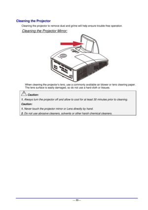 Page 61 
— 55— 
Cleaning the Projector 
Cleaning the projector to remove dust and grime will help ensure trouble-free operation.  
Cleaning the Projector Mirror: 
 
When cleaning the projector’s lens, use a commonly available air blower or lens cleaning paper. 
The lens surface is easily damaged, so do not use a hard cloth or tissues. 
 Caution: 
1. Always turn the projector off and allow to cool for at least 30 minutes prior to cleaning. 
Caution: 
1. Never touch the projector mirror or Lens directly by hand....