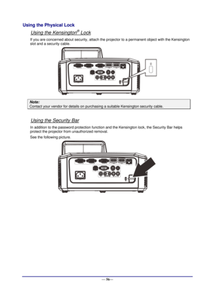 Page 62 
— 56— 
Using the Physical Lock 
Using the Kensington® Lock 
If you are concerned about security, attach the projector to a permanent object with the Kensington 
slot and a security cable.  
 
Note: 
Contact your vendor for details on purchasing a suitable Kensington security cable.  
 
Using the Security Bar 
In addition to the password protection function and the Kensington lock, the Security Bar helps 
protect the projector from unauthorized removal. 
See the following picture. 
 
 
    