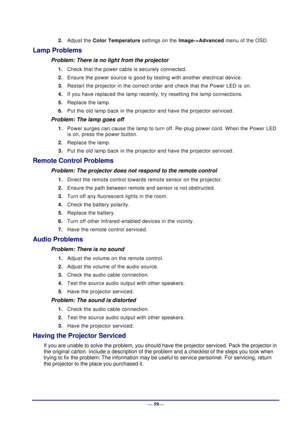 Page 65 
— 59— 
2. Adjust the Color Temperature settings on the Image->Advanced menu of the OSD. 
Lamp Problems 
Problem: There is no light from the projector  
1. Check that the power cable is securely connected. 
2. Ensure the power source is good by testing with another electrical device. 
3. Restart the projector in the correct order and check that the Power LED is on. 
4. If you have replaced the lamp recently, try resetting the lamp connections.  
5. Replace the lamp. 
6. Put the old lamp back in the...
