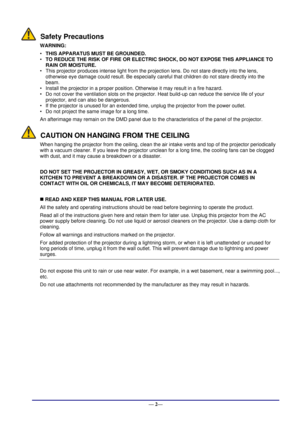 Page 8 
— 2— 
Safety Precautions 
WARNING: 
• THIS APPARATUS MUST BE GROUNDED. 
• TO REDUCE THE RISK OF FIRE OR ELECTRIC SHOCK, DO NOT EXPOSE THIS APPLIANCE TO 
RAIN OR MOISTURE. 
• This projector produces intense light from the projection lens. Do not stare directly into the lens, 
otherwise eye damage could result. Be especially careful that children do not stare directly into the 
beam. 
• Install the projector in a proper position. Otherwise it may result in a fire hazard.  
• Do not cover the ventilation...