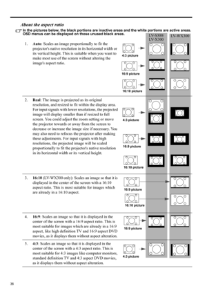 Page 3636
About the aspect ratio
In the pictures below, the black portions are inactive areas and the white portions are active areas. 
OSD menus can be displayed on those unused black areas.
1.Auto: Scales an image proportionally to fit the 
projectors native resolution in its horizontal width or 
its vertical height. This is suitable when you want to 
make most use of the screen without altering the 
images aspect ratio.
2.Real: The image is projected as its original 
resolution, and resized to fit within the...