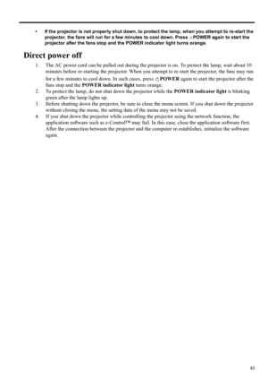 Page 4343
ENGLISH
• If the projector is not properly shut down, to protect the lamp, when you attempt to re-start the 
projector, the fans will run for a few minutes to cool down. Press  POWER again to start the 
projector after the fans stop and the POWER indicator light turns orange.
Direct power off
1. The AC power cord can be pulled out during the projector is on. To protect the lamp, wait about 10 
minutes before re-starting the projector. When you attempt to re-start the projector, the fans may run 
for a...