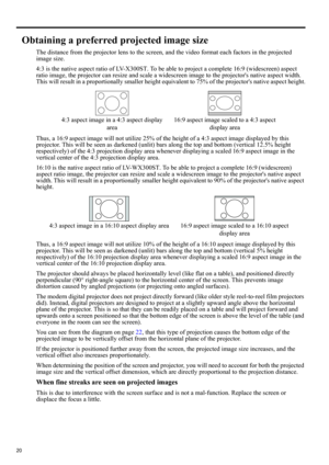 Page 2020
Obtaining a preferred projected image size
The distance from the projector lens to the screen, and the video format each factors in the projected 
image size.
4:3 is the native aspect ratio of LV-X300ST. To be able to project a complete 16:9 (widescreen) aspect 
ratio image, the projector can resize and scale a widescreen image to the projectors native aspect width. 
This will result in a proportionally smaller height equivalent to 75% of the projectors native aspect height.
Thus, a 16:9 aspect image...