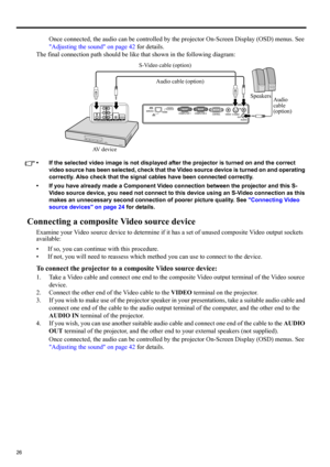 Page 2626
Once connected, the audio can be controlled by the projector On-Screen Display (OSD) menus. See 
Adjusting the sound on page 42 for details.
The final connection path should be like that shown in the following diagram:
• If the selected video image is not displayed after the projector is turned on and the correct 
video source has been selected, check that the Video source device is turned on and operating 
correctly. Also check that the signal cables have been connected correctly.
• If you have...