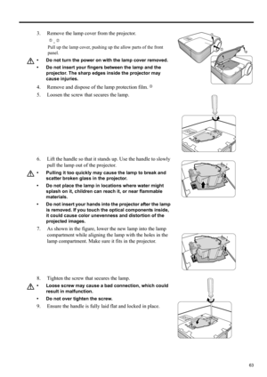 Page 6363
ENGLISH
3. Remove the lamp cover from the projector.
,
Pull up the lamp cover, pushing up the allow parts of the front 
panel.
• Do not turn the power on with the lamp cover removed.
• Do not insert your fingers between the lamp and the 
projector. The sharp edges inside the projector may 
cause injuries.
4. Remove and dispose of the lamp protection film.
5. Loosen the screw that secures the lamp.
6. Lift the handle so that it stands up. Use the handle to slowly 
pull the lamp out of the projector.
•...