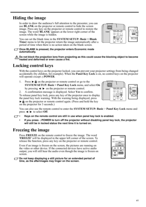 Page 4141
ENGLISH
Hiding the image
In order to draw the audiences full attention to the presenter, you can 
use BLANK on the projector or remote control to hide the screen 
image. Press any key on the projector or remote control to restore the 
image. The word BLANK appears at the lower right corner of the 
screen while the image is hidden.
You can set the blank time in the SYSTEM SETUP: Basic > Blank 
Timer menu to let the projector return the image automatically after a 
period of time when there is no action...