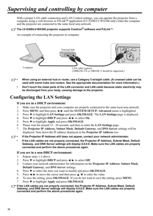 Page 4646
Supervising and controlling by computer
With a proper LAN cable connection and LAN Control settings, you can operate the projector from a 
computer using a web browser or PJLink™ application (LV-X300/LV-WX300 only) when the computer 
and the projector are connected to the same local area network.
The LV-X300/LV-WX300 projector supports Crestron® software and PJLink™.
An example of connecting the projector to computer.
• When using an external hub or router, use a Category 5 straight cable. (A crossed...