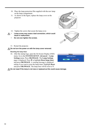 Page 6464
13. Restart the projector.
Do not turn the power on with the lamp cover removed.
Resetting the lamp timer
14. After the startup logo, open the On-Screen Display (OSD) 
menu. Go to the SYSTEM SETUP: Advanced > Lamp 
Settings menu. Press OK/IMAGE. The Lamp Settings 
page is displayed. Press   to highlight Reset lamp timer 
and press OK/IMAGE. A warning message is displayed 
asking if you want to reset the lamp timer. Highlight Reset 
and press OK/IMAGE. The lamp time will be reset to 0.
Do not reset if...